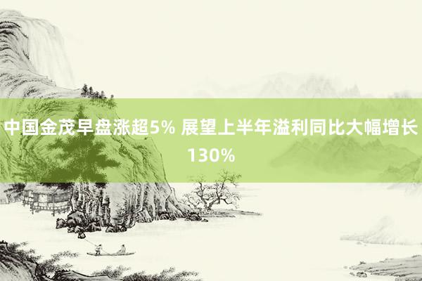 中国金茂早盘涨超5% 展望上半年溢利同比大幅增长130%